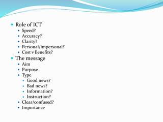  Role of ICT
 Speed?
 Accuracy?
 Clarity?
 Personal/impersonal?
 Cost v Benefits?
 The message
 Aim
 Purpose
 Type
 Good news?
 Bad news?
 Information?
 Instruction?
 Clear/confused?
 Importance
 