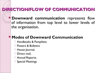 DIRECTION/FLOW OF COMMUNICATION
  Downward       communication represents flow
   of information from top level to lower levels of
   the organisation.

  Modes     of Downward Communication
       Handbooks & Pamphlets
       Posters & Bulletins
       House Journal,
       Direct mail,
       Annual Reports,
       Special Meetings
 