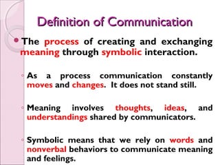 Definition of Communication
The process of creating and exchanging
 meaning through symbolic interaction.

 ◦ As a process communication constantly
   moves and changes. It does not stand still.

 ◦ Meaning involves thoughts, ideas, and
   understandings shared by communicators.

 ◦ Symbolic means that we rely on words and
   nonverbal behaviors to communicate meaning
   and feelings.
 
