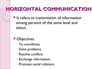 HORIZONTAL COMMUNICATION
  It refers to transmission of information
   among persons of the same level and
   status.

  Objectives
   ◦   To coordinate
   ◦   Solve problems
   ◦   Resolve conflicts
   ◦   Exchange information
   ◦   Promote social relations
 