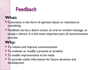 Feedback
What:
 Comments    in the form of opinions about or reactions to
  something
 Feedback can be a desire action, an oral or written message, or
  simply a silence. It is the most important part of communication
  process.
Why:
 To initiate and improve communication
 To evaluate or modify a process or product
 To enable improvements to be made
 To provide useful information for future decisions and
  development
 