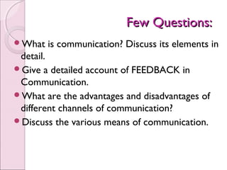 Few Questions:
What   is communication? Discuss its elements in
 detail.
Give a detailed account of FEEDBACK in
 Communication.
What are the advantages and disadvantages of
 different channels of communication?
Discuss the various means of communication.
 