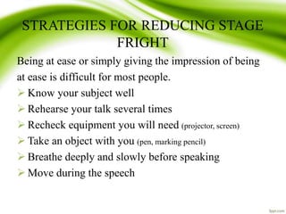 STRATEGIES FOR REDUCING STAGE
FRIGHT
Being at ease or simply giving the impression of being
at ease is difficult for most people.
 Know your subject well
 Rehearse your talk several times
 Recheck equipment you will need (projector, screen)
 Take an object with you (pen, marking pencil)
 Breathe deeply and slowly before speaking
 Move during the speech
 