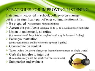 STRATEGIES FOR IMPROVING LISTENING
Listening is neglected in school, college even manager
but it is an significant part of ones communication skills.
 Be prepared (Assignments responsibilities)
 Accent the positive (if you have to do it, do it with a positive attitude)
 Listen to understand, no refute
(try to understand the points he emphasis and why he has such feeling)
 Focus your attention
(construct a mental outline where the speaker is going)
 Concentrate on context
 Take notes (jot down ideas, even incomplete sentences or single words)
 Curb the impulse to interrupt
(listen attentively until the speaker invites questions)
 Summarize and evaluate
 