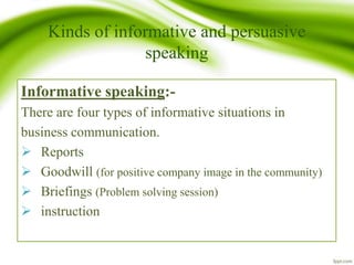 Kinds of informative and persuasive
speaking
Informative speaking:-
There are four types of informative situations in
business communication.
 Reports
 Goodwill (for positive company image in the community)
 Briefings (Problem solving session)
 instruction
 