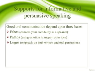 Supports for informative and
persuasive speaking
Good oral communication depend upon three bases
 Ethos (concern your credibility as a speaker)
 Pathos (using emotion to support your idea)
 Logos (emphasis on both written and oral persuasion)
 