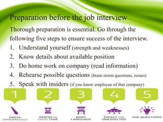 Preparation before the job interview
Thorough preparation is essential. Go through the
following five steps to ensure success of the interview.
1. Understand yourself (strength and weaknesses)
2. Know details about available position
3. Do home work on company (read information)
4. Rehearse possible questions (brain storm questions, issues)
5. Speak with insiders (if you know employee of that company)
 