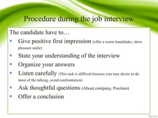 Procedure during the job interview
The candidate have to…
 Give positive first impression (offer a warm handshake, show
pleasant smile)
 State your understanding of the interview
 Organize your answers
 Listen carefully (This task is difficult because you may desire to do
most of the talking, avoid confrontation)
 Ask thoughtful questions (About company, Position)
 Offer a conclusion
 