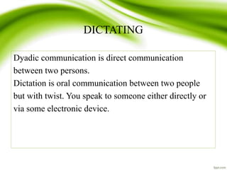 DICTATING
Dyadic communication is direct communication
between two persons.
Dictation is oral communication between two people
but with twist. You speak to someone either directly or
via some electronic device.
 