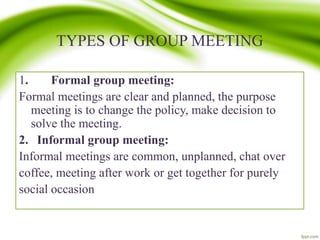 TYPES OF GROUP MEETING
1. Formal group meeting:
Formal meetings are clear and planned, the purpose
meeting is to change the policy, make decision to
solve the meeting.
2. Informal group meeting:
Informal meetings are common, unplanned, chat over
coffee, meeting after work or get together for purely
social occasion
 