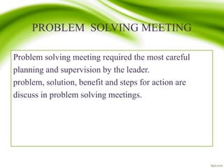 PROBLEM SOLVING MEETING
Problem solving meeting required the most careful
planning and supervision by the leader.
problem, solution, benefit and steps for action are
discuss in problem solving meetings.
 
