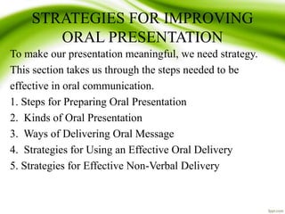 STRATEGIES FOR IMPROVING
ORAL PRESENTATION
To make our presentation meaningful, we need strategy.
This section takes us through the steps needed to be
effective in oral communication.
1. Steps for Preparing Oral Presentation
2. Kinds of Oral Presentation
3. Ways of Delivering Oral Message
4. Strategies for Using an Effective Oral Delivery
5. Strategies for Effective Non-Verbal Delivery
 
