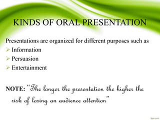 KINDS OF ORAL PRESENTATION
Presentations are organized for different purposes such as
 Information
 Persuasion
 Entertainment
NOTE: “The longer the presentation the higher the
risk of losing an audience attention”
 
