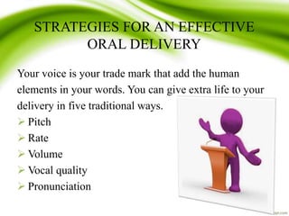STRATEGIES FOR AN EFFECTIVE
ORAL DELIVERY
Your voice is your trade mark that add the human
elements in your words. You can give extra life to your
delivery in five traditional ways.
 Pitch
 Rate
 Volume
 Vocal quality
 Pronunciation
 