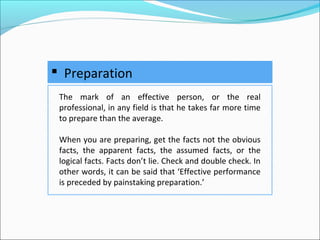  Preparation
The mark of an effective person, or the real
professional, in any field is that he takes far more time
to prepare than the average.
When you are preparing, get the facts not the obvious
facts, the apparent facts, the assumed facts, or the
logical facts. Facts don’t lie. Check and double check. In
other words, it can be said that ‘Effective performance
is preceded by painstaking preparation.’
 
