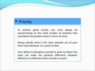  Priority
To achieve great results, you must always be
concentrating on the small number of activities that
contribute the greatest value in terms of work.
Always decide what is the most valuable use of your
time? And whatever it is, work on that.
Your ability to discipline yourself to work on those few
tasks can make the greatest difference between
effective or ineffective team member at work.
 