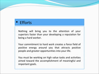  Efforts
Nothing will bring you to the attention of your
superiors faster than your developing a reputation for
being a hard worker.
Your commitment to hard work creates a force field of
positive energy around you that attracts positive
people and greater opportunities into your life.
You must be working on high value tasks and activities
aimed toward the accomplishment of meaningful and
important goals.
 