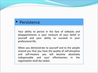  Persistence
Your ability to persist in the face of setbacks and
disappointments is your measure of your belief in
yourself and your ability to succeed in your
professional life.
When you demonstrate to yourself and to the people
around you that you have the quality of self-discipline
and self-mastery you will become absolutely
indispensable and your effectiveness in the
organization shall sky rocket.
 