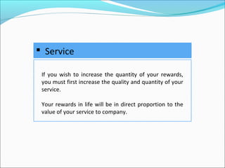  Service
If you wish to increase the quantity of your rewards,
you must first increase the quality and quantity of your
service.
Your rewards in life will be in direct proportion to the
value of your service to company.
 