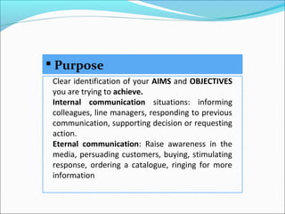  Purpose
Clear identification of your AIMS and OBJECTIVES
you are trying to achieve.
Internal communication situations: informing
colleagues, line managers, responding to previous
communication, supporting decision or requesting
action.
Eternal communication: Raise awareness in the
media, persuading customers, buying, stimulating
response, ordering a catalogue, ringing for more
information
 