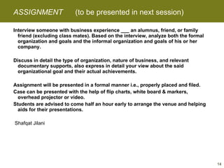 ASSIGNMENT  (to be presented in next session) Interview someone with business experience ___ an alumnus, friend, or family friend (excluding class mates). Based on the interview, analyze both the formal organization and goals and the informal organization and goals of his or her company.   Discuss in detail the type of organization, nature of business, and relevant documentary supports, also express in detail your view about the said organizational goal and their actual achievements.   Assignment will be presented in a formal manner i.e., properly placed and filed. Case can be presented with the help of flip charts, white board & markers, overhead projector or video. Students are advised to come half an hour early to arrange the venue and helping aids for their presentations.     Shafqat Jilani 