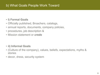 I) Formal Goals Officially published, Broachers, catalogs, annual reports, documents, company policies, procedures, job description &  Mission statement or  credo ii) Informal Goals (Culture of the company), values, beliefs, expectations, myths & stories decor, dress, security system b) What Goals People Work Toward 