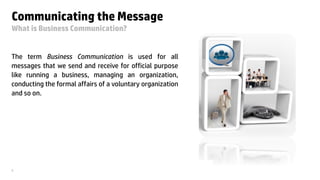 © Copyright 2013 Hewlett-Packard Development Company, L.P. The information contained herein is subject to change without notice. HP Restricted.3
Communicating the Message
What is Business Communication?
The term Business Communication is used for all
messages that we send and receive for official purpose
like running a business, managing an organization,
conducting the formal affairs of a voluntary organization
and so on.
 