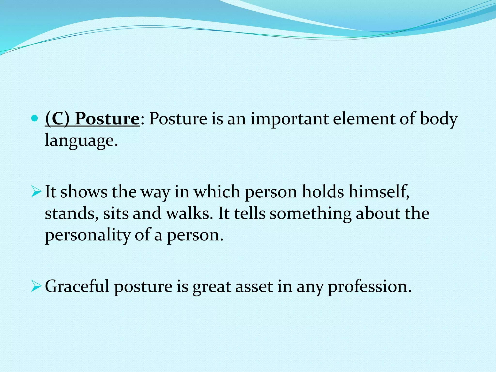  (C) Posture: Posture is an important element of body
language.
It shows the way in which person holds himself,
stands, sits and walks. It tells something about the
personality of a person.
Graceful posture is great asset in any profession.
 