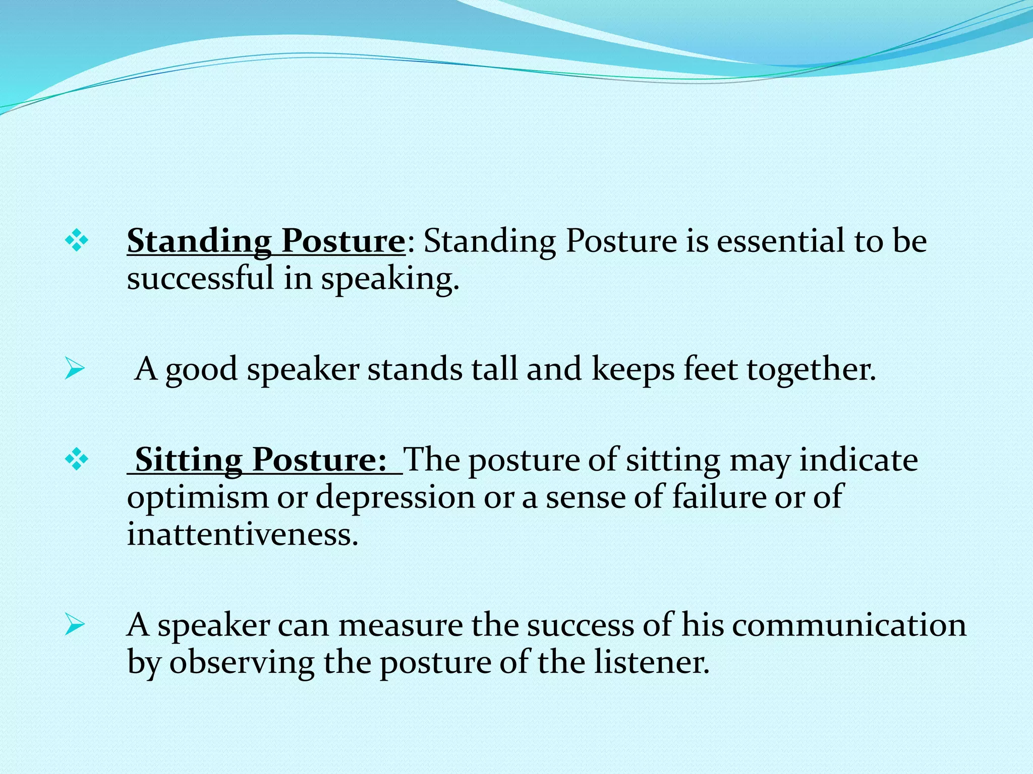  Standing Posture: Standing Posture is essential to be
successful in speaking.
 A good speaker stands tall and keeps feet together.
 Sitting Posture: The posture of sitting may indicate
optimism or depression or a sense of failure or of
inattentiveness.
 A speaker can measure the success of his communication
by observing the posture of the listener.
 