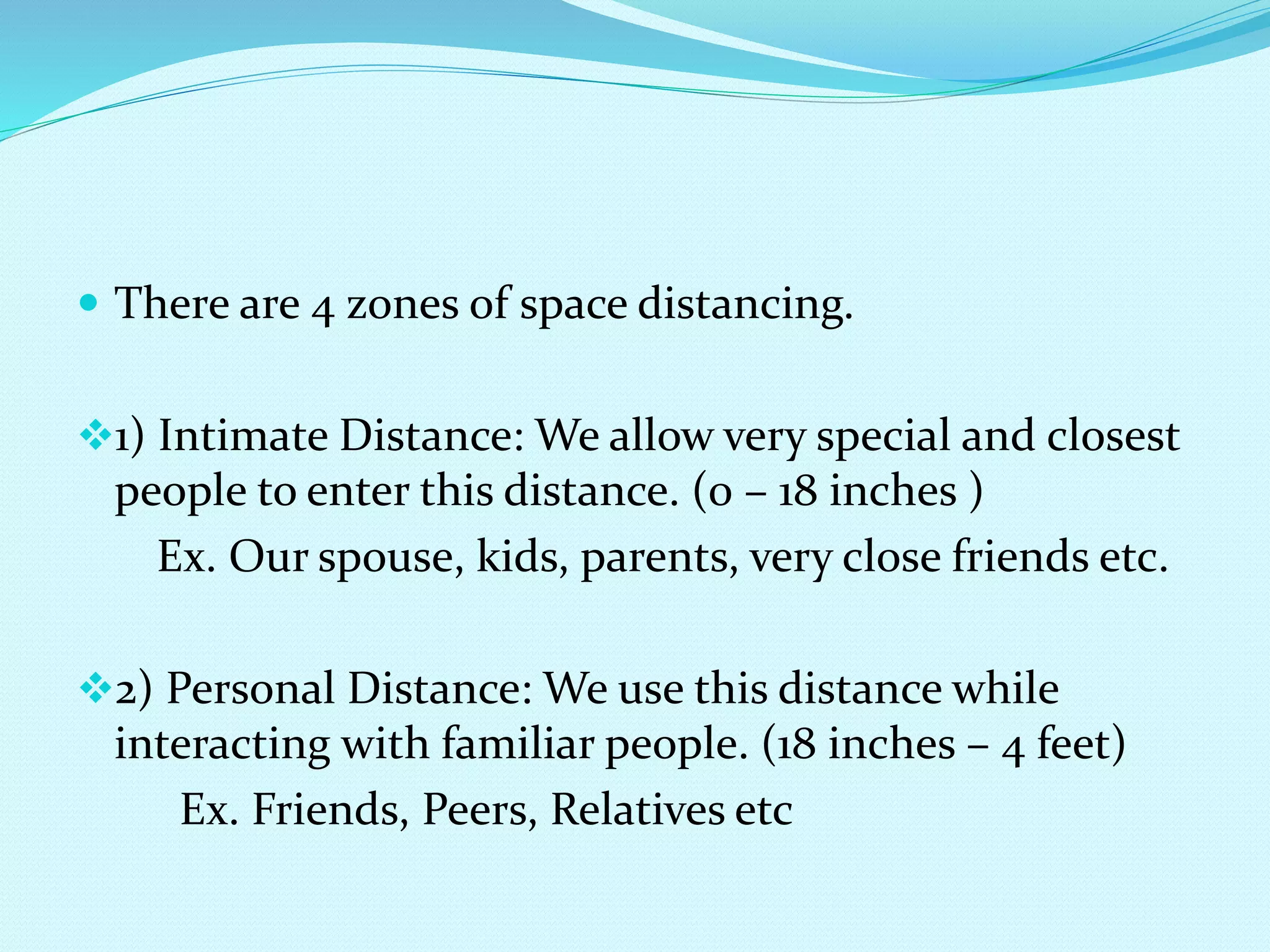  There are 4 zones of space distancing.
1) Intimate Distance: We allow very special and closest
people to enter this distance. (0 – 18 inches )
Ex. Our spouse, kids, parents, very close friends etc.
2) Personal Distance: We use this distance while
interacting with familiar people. (18 inches – 4 feet)
Ex. Friends, Peers, Relatives etc
 