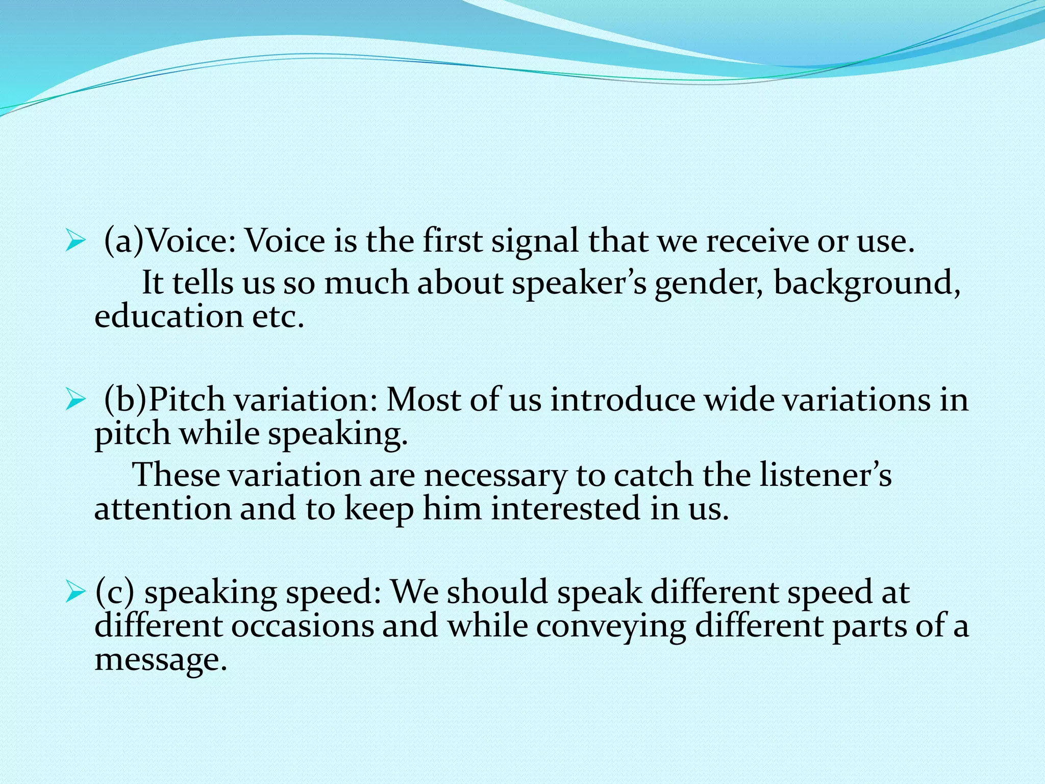  (a)Voice: Voice is the first signal that we receive or use.
It tells us so much about speaker’s gender, background,
education etc.
 (b)Pitch variation: Most of us introduce wide variations in
pitch while speaking.
These variation are necessary to catch the listener’s
attention and to keep him interested in us.
 (c) speaking speed: We should speak different speed at
different occasions and while conveying different parts of a
message.
 