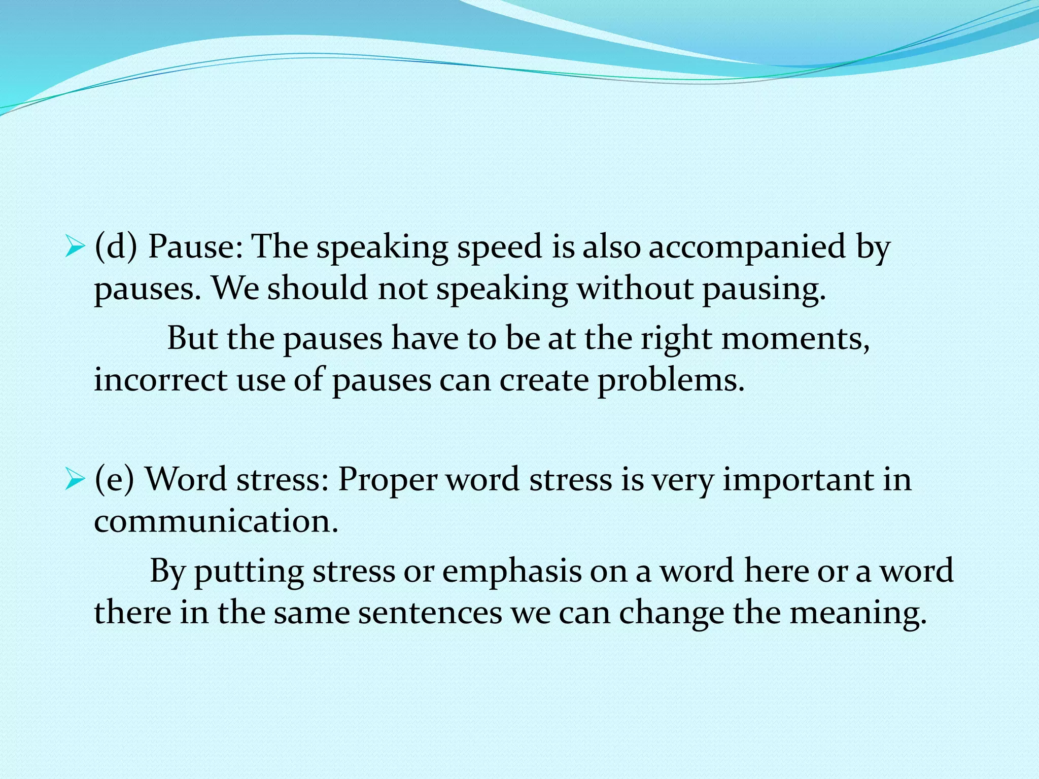  (d) Pause: The speaking speed is also accompanied by
pauses. We should not speaking without pausing.
But the pauses have to be at the right moments,
incorrect use of pauses can create problems.
 (e) Word stress: Proper word stress is very important in
communication.
By putting stress or emphasis on a word here or a word
there in the same sentences we can change the meaning.
 