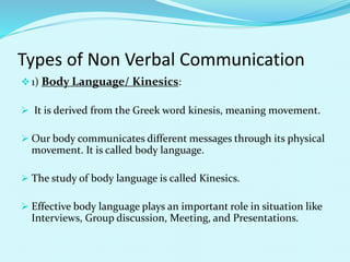 Types of Non Verbal Communication
1) Body Language/ Kinesics:
 It is derived from the Greek word kinesis, meaning movement.
 Our body communicates different messages through its physical
movement. It is called body language.
 The study of body language is called Kinesics.
 Effective body language plays an important role in situation like
Interviews, Group discussion, Meeting, and Presentations.
 