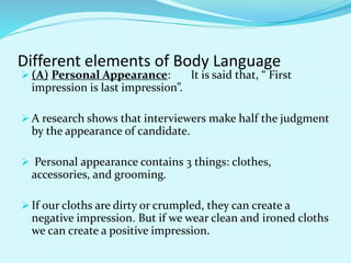 Different elements of Body Language
 (A) Personal Appearance: It is said that, “ First
impression is last impression”.
 A research shows that interviewers make half the judgment
by the appearance of candidate.
 Personal appearance contains 3 things: clothes,
accessories, and grooming.
 If our cloths are dirty or crumpled, they can create a
negative impression. But if we wear clean and ironed cloths
we can create a positive impression.
 