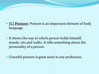  (C) Posture: Posture is an important element of body
language.
It shows the way in which person holds himself,
stands, sits and walks. It tells something about the
personality of a person.
Graceful posture is great asset in any profession.
 