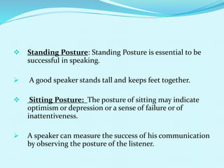  Standing Posture: Standing Posture is essential to be
successful in speaking.
 A good speaker stands tall and keeps feet together.
 Sitting Posture: The posture of sitting may indicate
optimism or depression or a sense of failure or of
inattentiveness.
 A speaker can measure the success of his communication
by observing the posture of the listener.
 