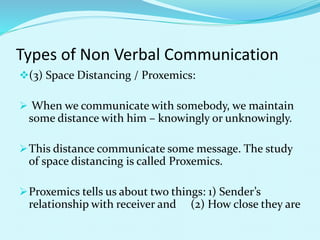 Types of Non Verbal Communication
(3) Space Distancing / Proxemics:
 When we communicate with somebody, we maintain
some distance with him – knowingly or unknowingly.
This distance communicate some message. The study
of space distancing is called Proxemics.
Proxemics tells us about two things: 1) Sender’s
relationship with receiver and (2) How close they are
 