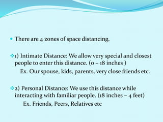  There are 4 zones of space distancing.
1) Intimate Distance: We allow very special and closest
people to enter this distance. (0 – 18 inches )
Ex. Our spouse, kids, parents, very close friends etc.
2) Personal Distance: We use this distance while
interacting with familiar people. (18 inches – 4 feet)
Ex. Friends, Peers, Relatives etc
 