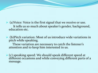  (a)Voice: Voice is the first signal that we receive or use.
It tells us so much about speaker’s gender, background,
education etc.
 (b)Pitch variation: Most of us introduce wide variations in
pitch while speaking.
These variation are necessary to catch the listener’s
attention and to keep him interested in us.
 (c) speaking speed: We should speak different speed at
different occasions and while conveying different parts of a
message.
 