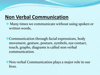 Non Verbal Communication
 Many times we communicate without using spoken or
written words,
Communication through facial expressions, body
movement, gesture, posture, symbols, eye contact,
touch, graphs, diagrams is called non verbal
communication.
Non verbal Communication plays a major role in our
lives.
 