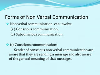 Forms of Non Verbal Communication
 Non verbal communication can involve
(1 ) Conscious communication,
(2) Subconscious communication.
 (1) Conscious communication:
Sender of conscious non verbal communication are
aware that they are sending a message and also aware
of the general meaning of that messages.
 