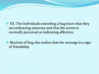  EX. The individuals extending a hug know that they
are embracing someone and that the action is
normally perceived as indicating affection.
 Receiver of hug also realize that the message is a sign
of friendship.
 
