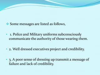  Some messages are listed as follows,
• 1. Police and Military uniforms subconsciously
communicate the authority of those wearing them.
• 2. Well dressed executives project and credibility.
• 3. A poor sense of dressing up transmit a message of
failure and lack of credibility.
 