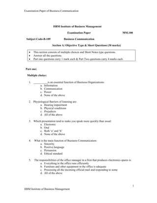 Examination Paper of Business Communication
1
IIBM Institute of Business Management
IIBM Institute of Business Management
Examination Paper MM.100
Subject Code-B-109 Business Communication
Section A: Objective Type & Short Questions (30 marks)
 This section consists of multiple choices and Short Notes type questions.
 Answer all the questions.
 Part one questions carry 1 mark each & Part Two questions carry 4 marks each.
Part one:
Multiple choice:
1. __________is an essential function of Business Organizations:
a. Information
b. Communication
c. Power
d. None of the above
2. Physiological Barriers of listening are:
a. Hearing impairment
b. Physical conditions
c. Prejudices
d. All of the above
3. Which presentation tend to make you speak more quickly than usual:
a. Electronic
b. Oral
c. Both „a‟ and „b‟
d. None of the above
4. What is the main function of Business Communication:
a. Sincerity
b. Positive language
c. Persuasion
d. Ethical standard
5. The responsibilities of the office manager in a firm that produces electronics spares is:
a. Everything in the office runs efficiently
b. Furniture and other equipment in the office is adequate
c. Processing all the incoming official mail and responding to some
d. All of the above
 