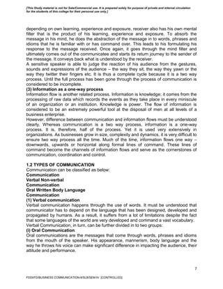 7
depending on own learning, experience and exposure, receiver also has his own mental
filter that is the product of his learning, experience and exposure. To absorb the
message in his mind, he does the abstraction of the message in to words, phrases and
idioms that he is familiar with or has command over. This leads to his formulating his
response to the message received. Once again, it goes through the mind filter and
ultimately comes out of the communicatee and starts its return journey to the sender of
the message. It conveys back what is understood by the receiver.
A sensitive speaker is able to judge the reaction of his audience from the gestures,
sounds and expressions of the audience – the way they sit, the way they yawn or the
way they twitter their fingers etc. It is thus a complete cycle because it is a two way
process. Until the full process has been gone through the process of communication is
considered to be incomplete.
(3) Information as a one-way process
Information flow is another related process. Information is knowledge; it comes from the
processing of raw data which records the events as they take place in every miniscule
of an organization or an institution. Knowledge is power. The flow of information is
considered to be an extremely powerful tool at the disposal of men at all levels of a
business enterprise.
However, difference between communication and information flows must be understood
clearly. Whereas communication is a two way process, information is a one-way
process. It is, therefore, half of the process. Yet it is used very extensively in
organizations. As businesses grow in size, complexity and dynamics, it is very difficult to
ensure two way process all the time. Much of the time, information flows one way –
downwards, upwards or horizontal along formal lines of command. These lines of
command become the channels of information flows and serve as the cornerstones of
communication, coordination and control.
1.2 TYPES OF COMMUNICATION
Communication can be classified as below:
Communication
Verbal Non-verbal
Communication
Oral Written Body Language
Communication
(1) Verbal communication
Verbal communication happens through the use of words. It must be understood that
communicator has to depend on the language that has been designed, developed and
propagated by humans. As a result, it suffers from a lot of limitations despite the fact
that some languages of the world are very developed and command a vast vocabulary.
Verbal Communication, in turn, can be further divided in to two groups:
(i) Oral Communication
Oral communications are the messages that come through words, phrases and idioms
from the mouth of the speaker. His appearance, mannerism, body language and the
way he throws his voice can make significant difference in impacting the audience, their
attitude and performance.
FDDI/FD/BUSINESS COMMUNICATION-II/SLB/SEM-IV [CONTROLLED]
[This Study material is not for Sale/Commercial use. It is prepared solely for purpose of private and internal circulation
for the students of this college for their personal use only.]
 