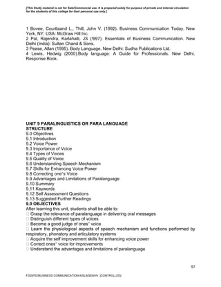 97
1 Bovee, Courtlaand L., Thill, John V. (1992). Business Communication Today. New
York, NY, USA: McGraw Hill Inc.
2 Pal, Rajendra, Karlahalli, JS (!997). Essentials of Business Communication. New
Delhi (India): Sultan Chand & Sons.
3 Pease, Allan (1995). Body Language. New Delhi: Sudha Publications Ltd.
4 Lewis, Hedwig (2000).Body language: A Guide for Professionals. New Delhi,
Response Book.
UNIT 9 PARALINGUISTICS OR PARA LANGUAGE
STRUCTURE
9.0 Objectives
9.1 Introduction
9.2 Voice Power
9.3 Importance of Voice
9.4 Types of Voices
9.5 Quality of Voice
9.6 Understanding Speech Mechanism
9.7 Skills for Enhancing Voice Power
9.8 Correcting one‟s Voice
9.9 Advantages and Limitations of Paralanguage
9.10 Summary
9.11 Keywords
9.12 Self Assessment Questions
9.13 Suggested Further Readings
9.0 OBJECTIVES
After learning this unit, students shall be able to:
‟ voice
respiratory, phonatory and articulatory systems
‟ voice for improvements
ntages and limitations of paralanguage
FDDI/FD/BUSINESS COMMUNICATION-II/SLB/SEM-IV [CONTROLLED]
[This Study material is not for Sale/Commercial use. It is prepared solely for purpose of private and internal circulation
for the students of this college for their personal use only.]
 
