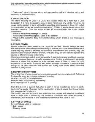 98
‟ voice to become strong and commanding, soft and pleasing, caring and
caressing to suit the situation.
9.1 INTRODUCTION
The literal meaning of „para-‟ is „like‟; the subject relates to a field that is „like
language‟. It is not a language because it does not involve any words. However, no
words can be spoken or sung without the sound that accompanies it. It is a non-verbal
communication, known as „vocal communication‟. Without it, words do not convey the
intended meaning. Thus the entire subject of communication has three distinct
components:
ace-to-face message is
incomplete.
9.2 VOICE POWER
Human voice has been hailed as the „organ of the soul‟. Human beings are very
fortunate to have been blessed with the ability to produce, modulate and throw the voice
in the way they desire to influence the audience. With devotion and practice, they can
reproduce the voices of different animals, birds etc. They are also able to replicate the
sounds of different musical instruments.
Voice is an important part of ones‟ personality. A talented manager could not progress
much in his career because he had a squeaky voice. Another erudite person wanted to
become a trainer but because his voice crackled often, it failed to make the right
impression on his wards. There are also instances when a hoarse or husky voice was
thought to be very seductive and women with husky voice could easily command
attention in party circuits.
9.3 IMPORTANCE OF VOICE
The critical role of voice in oral communication cannot be over-emphasized. Following
findings of a study are both interesting and revealing:
What you say - 07 % (mostly hearing)
How you say - 38 % (hearing and seeing)
Body language - 55 % (seeing)
From the above it is evident that „what is said‟ in not as important as „how it is said‟.
And „how‟ is greatly influenced by the reproduction of sound waves, their transmission
and reception by the listeners.
The quality, tone and texture of your voice and the manner and speed of its delivery
have a major role in influencing the audience. Combined with other etiquettes /
mannerism, „how it is said‟ is over five time more effective than „what is said‟.
9.4 TYPES OF VOICES
Several notable types of voices are:
FDDI/FD/BUSINESS COMMUNICATION-II/SLB/SEM-IV [CONTROLLED]
[This Study material is not for Sale/Commercial use. It is prepared solely for purpose of private and internal circulation
for the students of this college for their personal use only.]
 