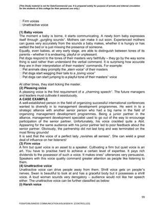 99
(1) Baby voices
The moment a baby is borne, it starts communicating. A newly born baby expresses
itself through „gurgling sounds‟. Mothers can make it out soon. Experienced mothers
can guess very accurately from the sounds a baby makes, whether it is hungry or has
wetted the bed or is just missing the presence of someone.
Equally, even babies, at very early stage, are able to distinguish between tones of its
parents - whether it is endearing, playful or unpleasant.
Pet dogs respond to the tones of their masters very faithfully – they go by the way some
thing is said rather than understand the verbal command. It is surprising how accurate
they are in their interpretation of their masters‟ commands. For example:
‟ of their masters
agging their tails to a „loving voice‟
‟ voice
At other times, they start licking the master.
(2) Pleasing voice
A pleasing voice is the first requirement of a „charming speech‟. The future managers
and leaders must cultivate it assiduously.
A CASE EXAMPLE
A well-established person in the field of organizing successful international conferences
wanted to diversify in to management development programmes. He went in to a
strategic alliance with another senior person who had a big name in the field of
organizing management development programmes. Being a junior partner in the
alliance, management development specialist used to go out of the way to encourage
participation of the senior partner. Unfortunately, his voice crackled quite a Abit.
Appearing for the same audience with his junior partner led to poor feedback about the
senior partner. Obviously, the partnership did not last long and was terminated on the
most flimsy grounds!
It is said that the voice of a perfect lady „ravishes all senses‟. She can wield a great
deal of influence on her listeners!
(3) Firm voice
A firm but quiet voice is an asset to a speaker. Cultivating a firm but quiet voice is an
art. You have to practise hard to achieve a certain level of expertise. It pays rich
dividends to the possessor of such a voice. It makes ones‟ utterances very persuasive.
Speakers with this voice quality command greater attention as people like listening to
them.
(4) Unattractive voice
Unattractive voice can drive people away from them. Shrill voice gets on people‟s
nerves. Swan is beautiful to look at and has a graceful body but it possesses a shrill
voice. A loud woman sounds very derogatory – audience would not like her speech
either. The unattractive voice can be further classified as below:
(i) Harsh voice
FDDI/FD/BUSINESS COMMUNICATION-II/SLB/SEM-IV [CONTROLLED]
[This Study material is not for Sale/Commercial use. It is prepared solely for purpose of private and internal circulation
for the students of this college for their personal use only.]
 