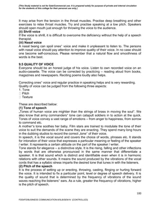 100
It may arise from the tension in the throat muscles. Practise deep breathing and other
exercises to relax throat muscles. Try and practise speaking at a low pitch. Speakers
should open mouth just enough for throwing the voice to the audience.
(ii) Shrill voice
If the voice is shrill, it is difficult to overcome the deficiency without the help of a speech
therapist.
(iii) Nasal voice
A nasal twang can spoil ones‟ voice and make it unpleasant to listen to. The persons
with nasal voice should pay attention to improve quality of their voice. In no case should
one become self-conscious. Please remember that a natural flow and smoothness of
words is the best.
9.5 QUALITY OF VOICE
Everyone should be an honest judge of his voice. Listen to own recorded voice on an
audio-cassette. The voice can be corrected by practicing – reading aloud from books,
magazines and newspapers. Reciting poems loudly also helps.
Correcting ones‟ voice and regular practice in speaking helps and is very rewarding.
Quality of voice can be judged from the following three aspects:
1. Tone
These are described below:
(1) Tone of speech
„Tones of human voice are mightier than the strings of brass in moving the soul‟. We
also know that army commanders‟ tone can catapult soldiers in to action at the quick.
Tones of voice convey a vast range of emotions – from anger to happiness, from sorrow
to command etc.
A mother‟s tone soothes her baby. Film stars are trained to modulate the tone of their
voice to suit the demands of the scene they are enacting. They spend many long hours
in the dubbing studios to record the correct „tone‟ of their voice.
In speech, it is the vocal sound and covers the choice of words, phrases etc. It stands
for intonation of their voice that expresses a particular meaning or feeling of the speaker
/ writer. It represents a certain attitude on the part of the speaker / writer.
Tone stands for elegance – a distinctive style. It is the rising, falling and other inflections
by words that are otherwise pronounced in the same manner that differentiate a
speaker. It is that sound which is distinct and identifiable even when it is in harmonic
relations with other sounds. It means the sound produced by the vibrations of the vocal
cords that has a syllabic stress imparts the desired tone that tunes in with the listeners.
(2) Pitch of the speech
It is the process of setting up or erecting, throwing, casting, flinging or hurting forward
the voice. It is intended to fix a particular point, level or degree of speech delivery. It is
the quality of sound that is determined by the frequency of vibrations of the sound
waves reaching the listeners‟ ears. As a rule, greater the frequency of vibrations, higher
is the pitch of speech.
FDDI/FD/BUSINESS COMMUNICATION-II/SLB/SEM-IV [CONTROLLED]
[This Study material is not for Sale/Commercial use. It is prepared solely for purpose of private and internal circulation
for the students of this college for their personal use only.]
 