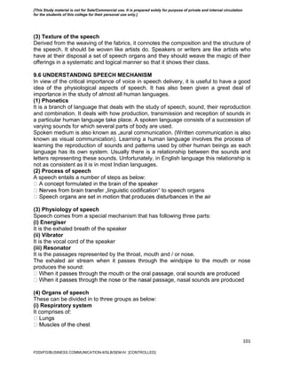 101
(3) Texture of the speech
Derived from the weaving of the fabrics, it connotes the composition and the structure of
the speech. It should be woven like artists do. Speakers or writers are like artists who
have at their disposal a set of speech organs and they should weave the magic of their
offerings in a systematic and logical manner so that it shows their class.
9.6 UNDERSTANDING SPEECH MECHANISM
In view of the critical importance of voice in speech delivery, it is useful to have a good
idea of the physiological aspects of speech. It has also been given a great deal of
importance in the study of almost all human languages.
(1) Phonetics
It is a branch of language that deals with the study of speech, sound, their reproduction
and combination. It deals with how production, transmission and reception of sounds in
a particular human language take place. A spoken language consists of a succession of
varying sounds for which several parts of body are used.
Spoken medium is also known as „aural communication. (Written communication is also
known as visual communication). Learning a human language involves the process of
learning the reproduction of sounds and patterns used by other human beings as each
language has its own system. Usually there is a relationship between the sounds and
letters representing these sounds. Unfortunately, in English language this relationship is
not as consistent as it is in most Indian languages.
(2) Process of speech
A speech entails a number of steps as below:
‟ to speech organs
(3) Physiology of speech
Speech comes from a special mechanism that has following three parts:
(i) Energiser
It is the exhaled breath of the speaker
(ii) Vibrator
It is the vocal cord of the speaker
(iii) Resonator
It is the passages represented by the throat, mouth and / or nose.
The exhaled air stream when it passes through the windpipe to the mouth or nose
produces the sound:
ssage, nasal sounds are produced
(4) Organs of speech
These can be divided in to three groups as below:
(i) Respiratory system
It comprises of:
FDDI/FD/BUSINESS COMMUNICATION-II/SLB/SEM-IV [CONTROLLED]
[This Study material is not for Sale/Commercial use. It is prepared solely for purpose of private and internal circulation
for the students of this college for their personal use only.]
 